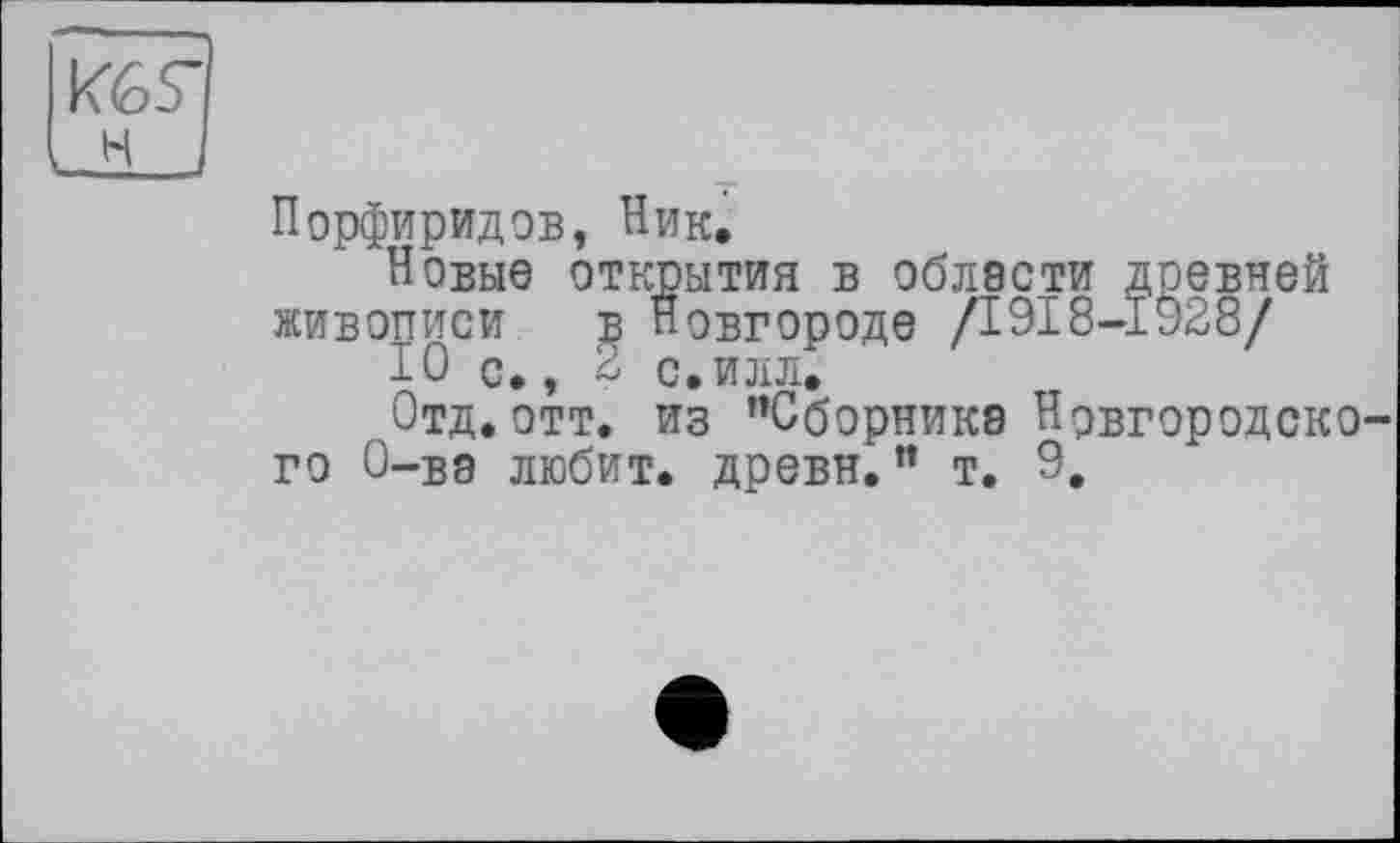 ﻿И6Г Lh J
Порфиридов, Ник.
Новые открытия в области древней живописи в Новгороде /1918-1928/
Ю с., 2 с,илл.
Отд. отт. из ’’Сборника Новгородского О-ва любит, древн.” т. 9.